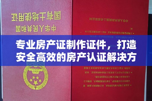 张店专业房产证制作证件，打造安全高效的房产认证解决方案