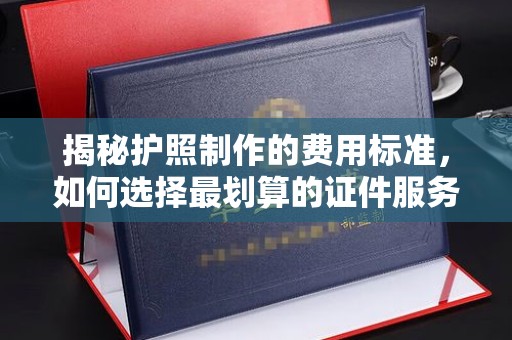 张店揭秘护照制作的费用标准，如何选择最划算的证件服务？